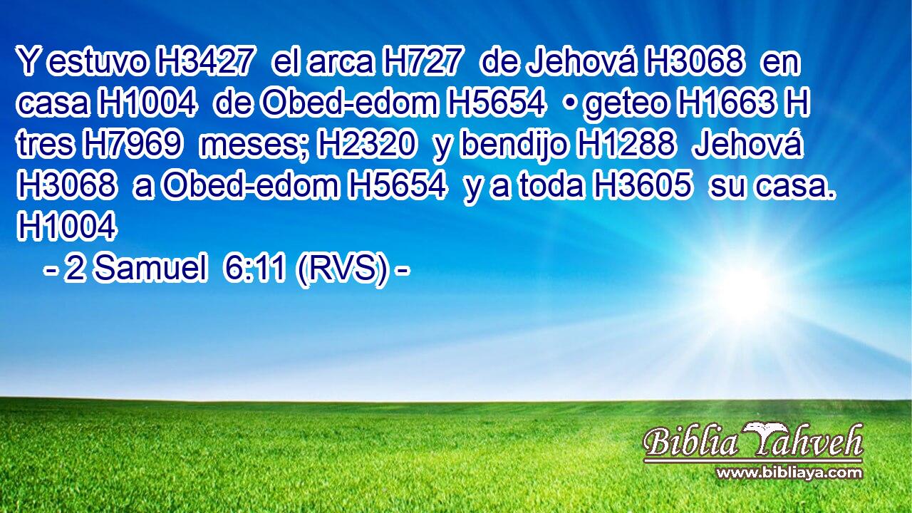 Y estuvo H3427  el arca H727  de Jehová H3068  en casa H1004  de Obed-edom H5654  • geteo H1663 H tres H7969  meses; H2320  y bendijo H1288  Jehová H3068  a Obed-edom H5654  y a toda H3605  su casa. H1004  