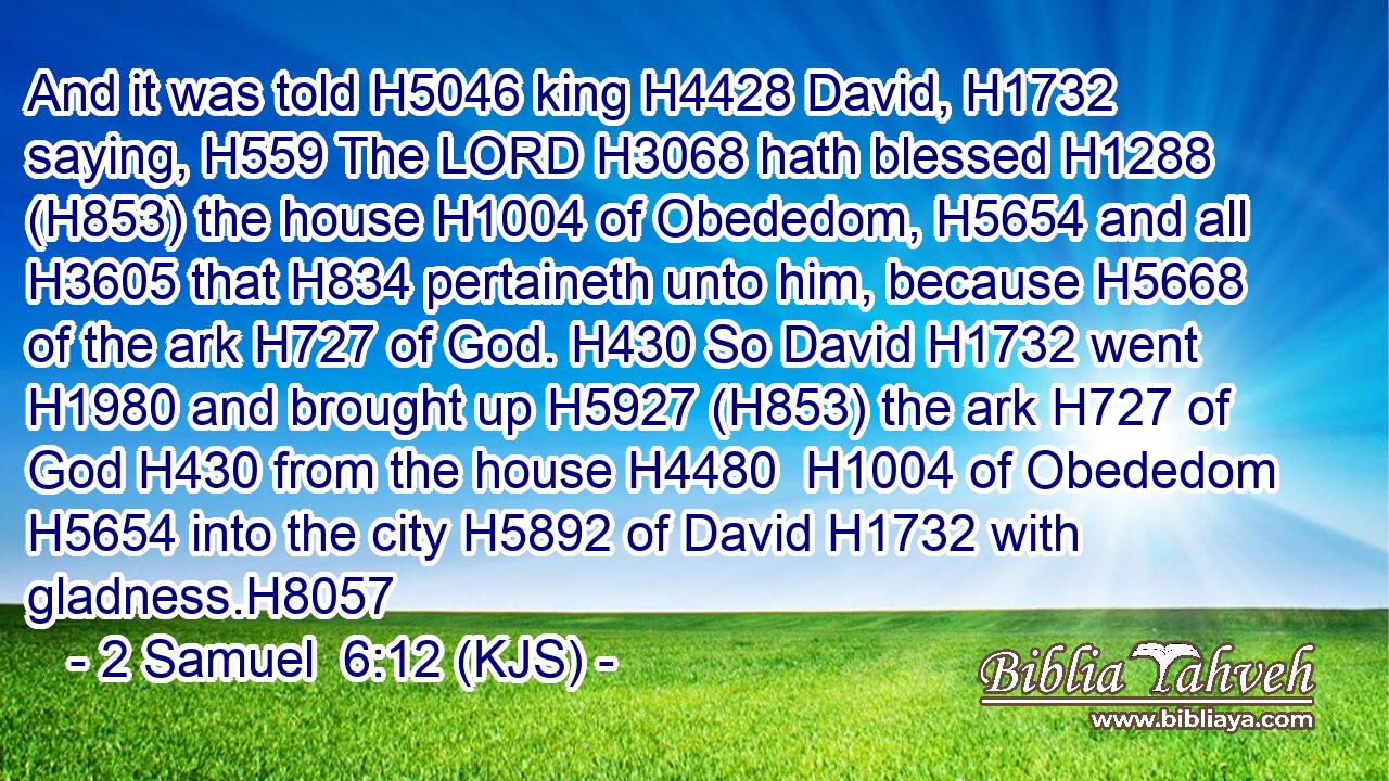 And it was told H5046 king H4428 David, H1732 saying, H559 The LORD H3068 hath blessed H1288 (H853) the house H1004 of Obededom, H5654 and all H3605 that H834 pertaineth unto him, because H5668 of the ark H727 of God. H430 So David H1732 went H1980 and brought up H5927 (H853) the ark H727 of God H430 from the house H4480  H1004 of Obededom H5654 into the city H5892 of David H1732 with gladness.H8057