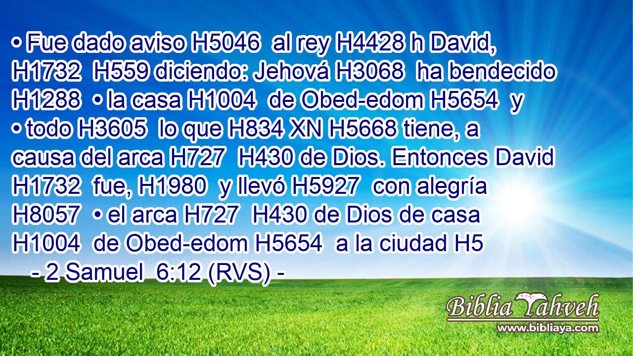 • Fue dado aviso H5046  al rey H4428 h David, H1732  H559 diciendo: Jehová H3068  ha bendecido H1288  • la casa H1004  de Obed-edom H5654  y • todo H3605  lo que H834 XN H5668 tiene, a causa del arca H727  H430 de Dios. Entonces David H1732  fue, H1980  y llevó H5927  con alegría H8057  • el arca H727  H430 de Dios de casa H1004  de Obed-edom H5654  a la ciudad H5