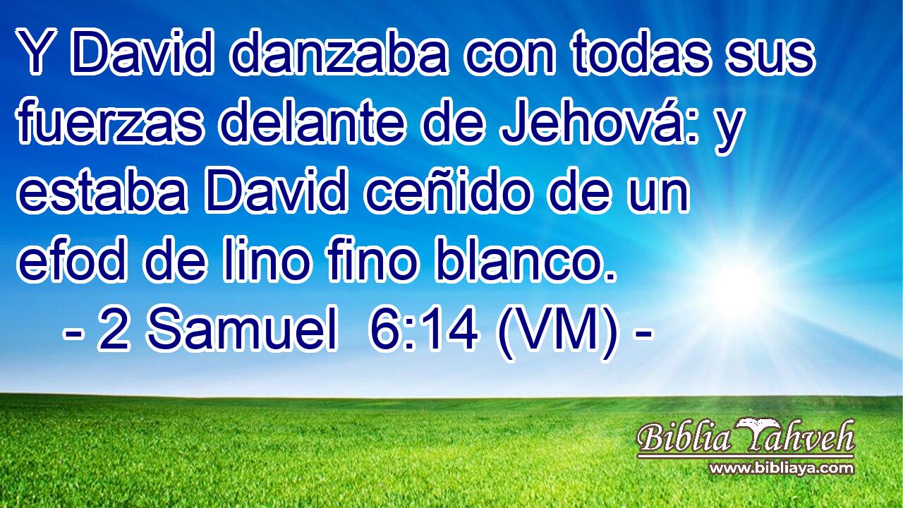  Y David danzaba con todas sus fuerzas delante de Jehová: y estaba David ceñido de un efod de lino fino blanco. 