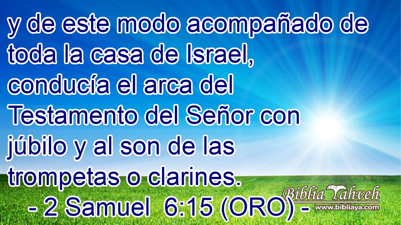  y de este modo acompañado de toda la casa de Israel, conducía el arca del Testamento del Señor con júbilo y al son de las trompetas o clarines. 