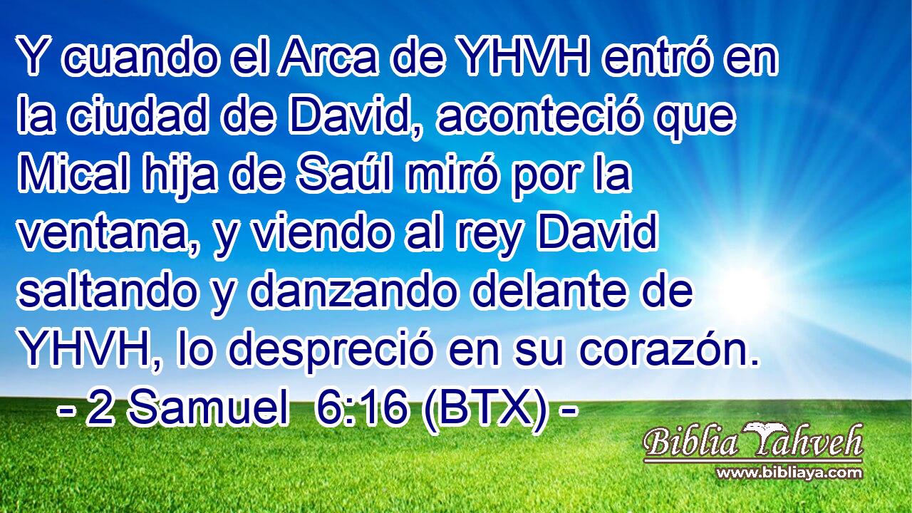 Y cuando el Arca de YHVH entró en la ciudad de David, aconteció que Mical hija de Saúl miró por la ventana, y viendo al rey David saltando y danzando delante de YHVH, lo despreció en su corazón.