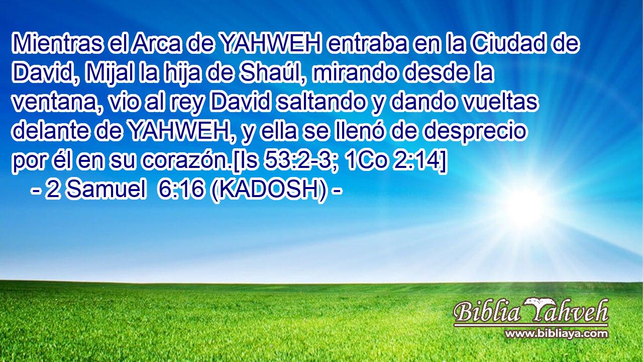  Mientras el Arca de YAHWEH entraba en la Ciudad de David, Mijal la hija de Shaúl, mirando desde la ventana, vio al rey David saltando y dando vueltas delante de YAHWEH, y ella se llenó de desprecio por él en su corazón.[Is 53:2-3; 1Co 2:14] 