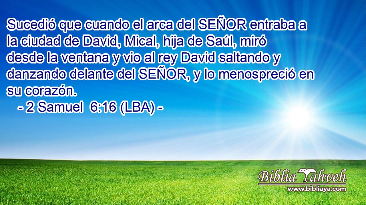 Sucedió que cuando el arca del SEÑOR entraba a la ciudad de David, Mical, hija de Saúl, miró desde la ventana y vio al rey David saltando y danzando delante del SEÑOR, y lo menospreció en su corazón.