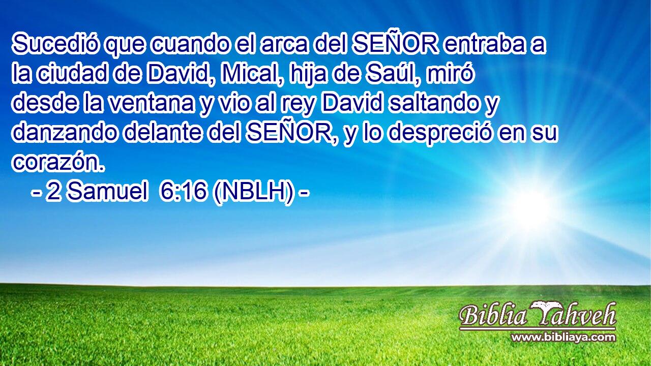  Sucedió que cuando el arca del SEÑOR entraba a la ciudad de David, Mical, hija de Saúl, miró desde la ventana y vio al rey David saltando y danzando delante del SEÑOR, y lo despreció en su corazón. 