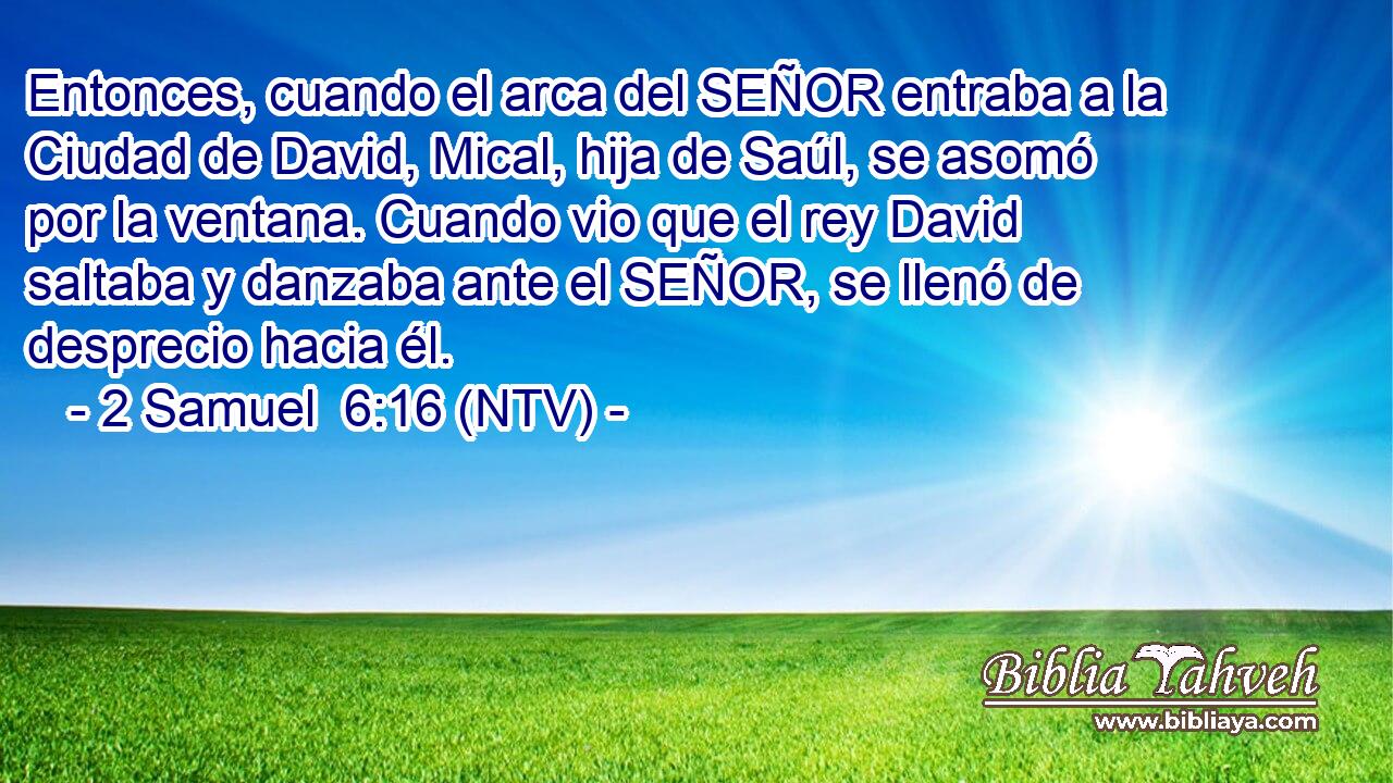 Entonces, cuando el arca del SEÑOR entraba a la Ciudad de David, Mical, hija de Saúl, se asomó por la ventana. Cuando vio que el rey David saltaba y danzaba ante el SEÑOR, se llenó de desprecio hacia él.