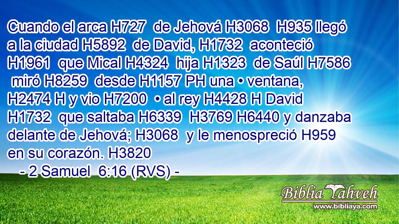 Cuando el arca H727  de Jehová H3068  H935 llegó a la ciudad H5892  de David, H1732  aconteció H1961  que Mical H4324  hija H1323  de Saúl H7586  miró H8259  desde H1157 PH una • ventana, H2474 H y vio H7200  • al rey H4428 H David H1732  que saltaba H6339  H3769 H6440 y danzaba delante de Jehová; H3068  y le menospreció H959  en su corazón. H3820  