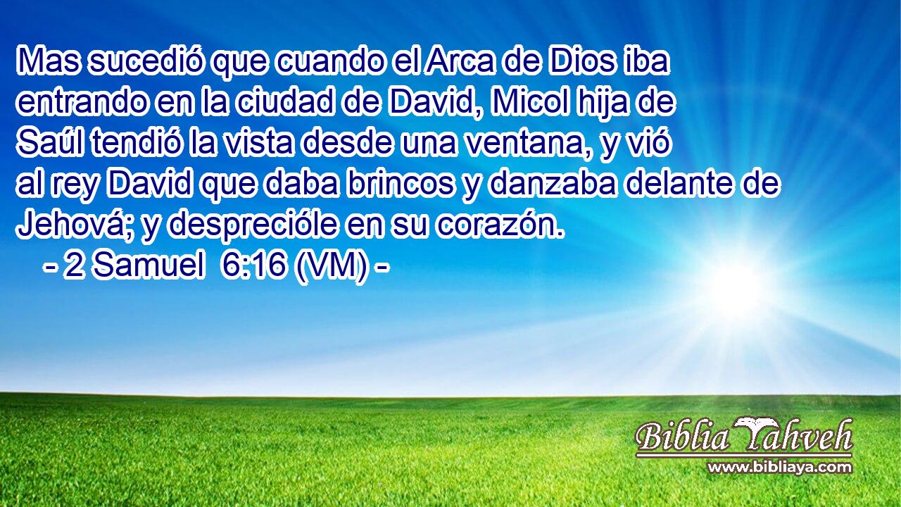  Mas sucedió que cuando el Arca de Dios iba entrando en la ciudad de David, Micol hija de Saúl tendió la vista desde una ventana, y vió al rey David que daba brincos y danzaba delante de Jehová; y desprecióle en su corazón. 