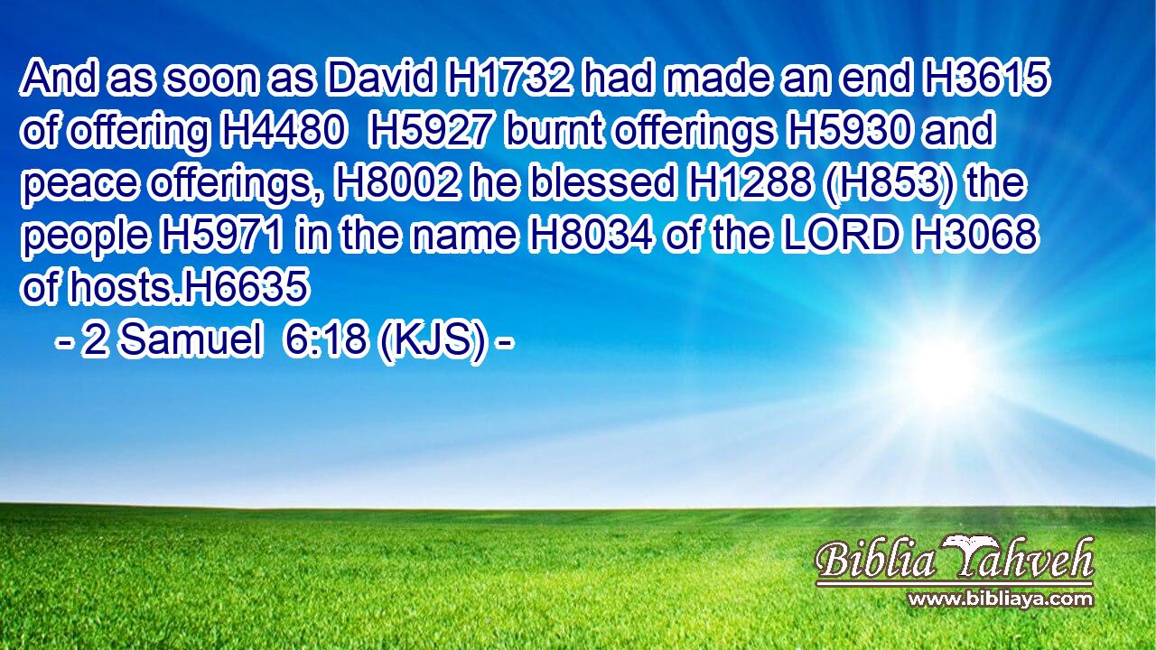 And as soon as David H1732 had made an end H3615 of offering H4480  H5927 burnt offerings H5930 and peace offerings, H8002 he blessed H1288 (H853) the people H5971 in the name H8034 of the LORD H3068 of hosts.H6635