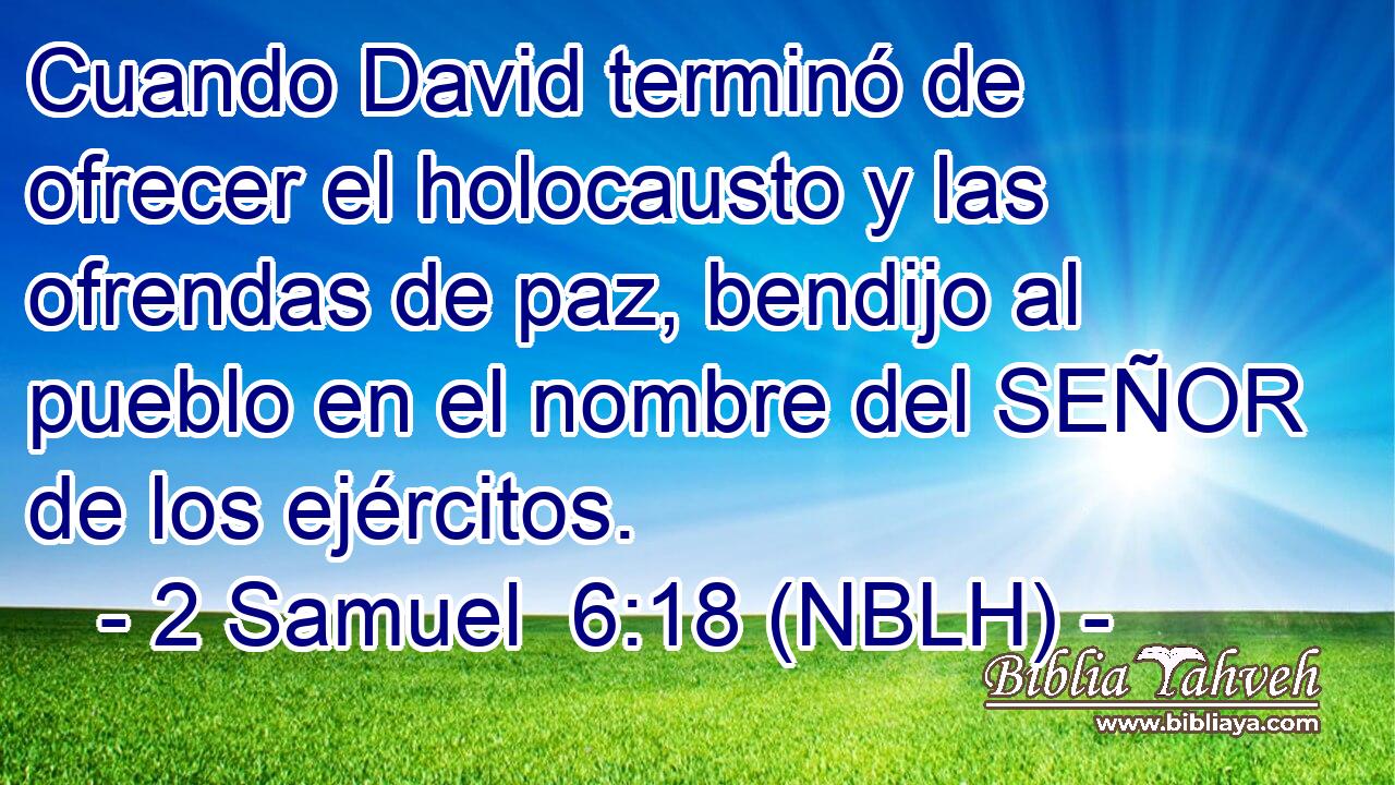  Cuando David terminó de ofrecer el holocausto y las ofrendas de paz, bendijo al pueblo en el nombre del SEÑOR de los ejércitos. 