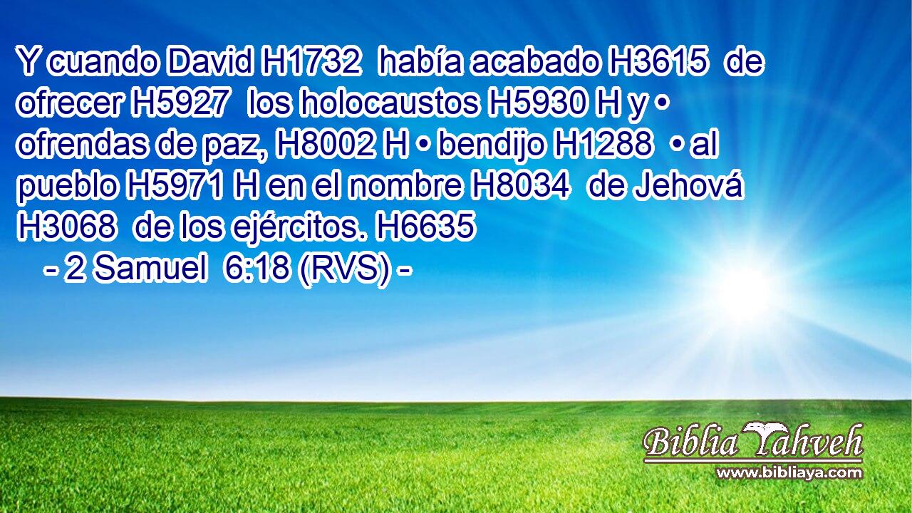 Y cuando David H1732  había acabado H3615  de ofrecer H5927  los holocaustos H5930 H y • ofrendas de paz, H8002 H • bendijo H1288  • al pueblo H5971 H en el nombre H8034  de Jehová H3068  de los ejércitos. H6635  