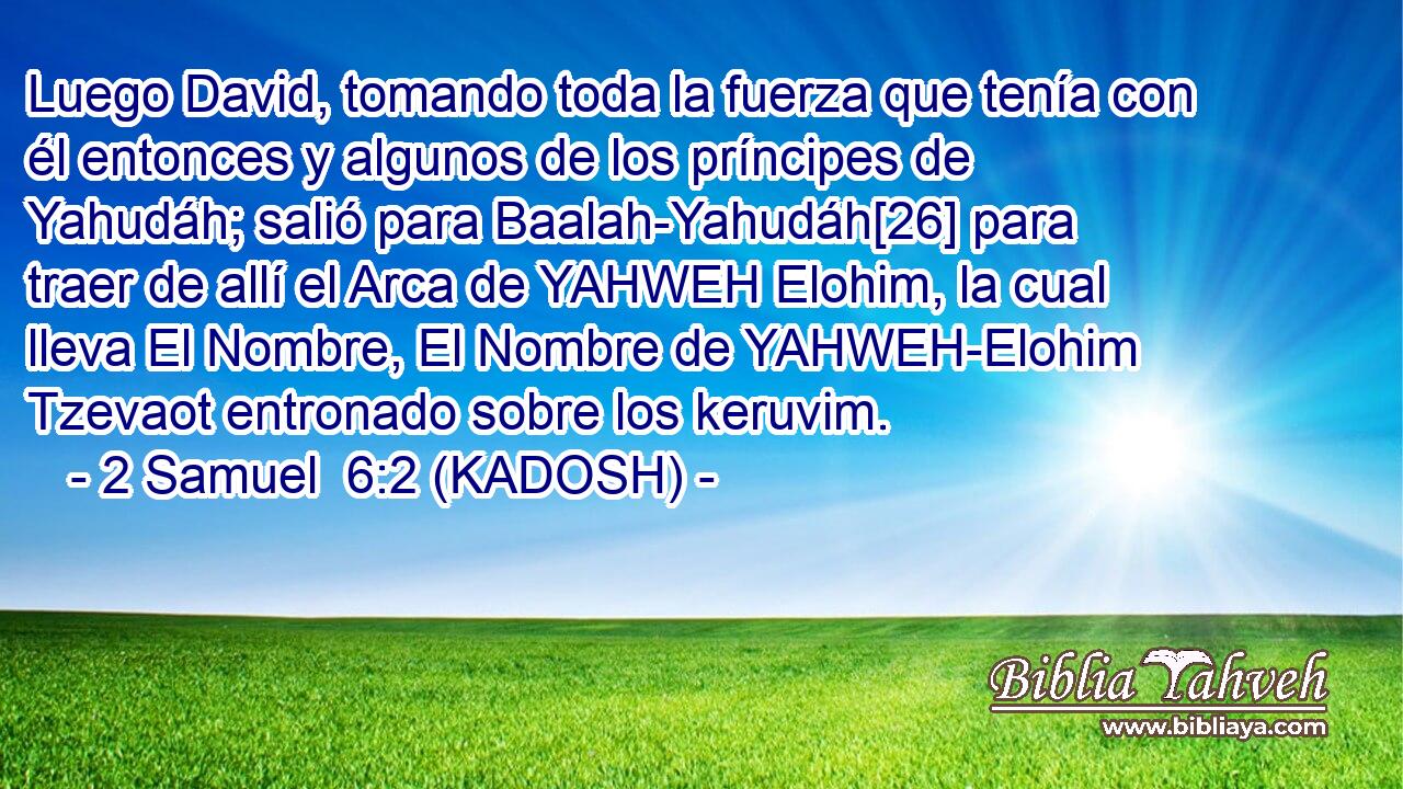  Luego David, tomando toda la fuerza que tenía con él entonces y algunos de los príncipes de Yahudáh; salió para Baalah-Yahudáh[26] para traer de allí el Arca de YAHWEH Elohim, la cual lleva El Nombre, El Nombre de YAHWEH-Elohim Tzevaot entronado sobre los keruvim. 