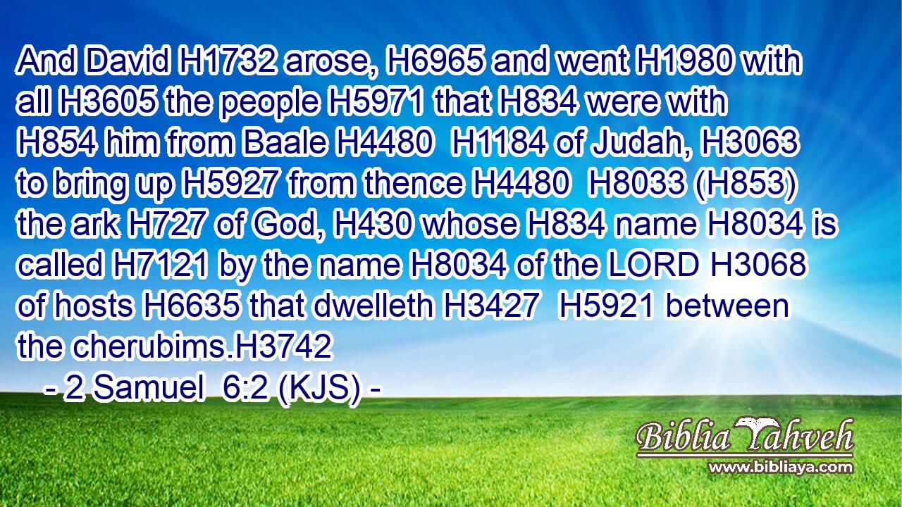 And David H1732 arose, H6965 and went H1980 with all H3605 the people H5971 that H834 were with H854 him from Baale H4480  H1184 of Judah, H3063 to bring up H5927 from thence H4480  H8033 (H853) the ark H727 of God, H430 whose H834 name H8034 is called H7121 by the name H8034 of the LORD H3068 of hosts H6635 that dwelleth H3427  H5921 between the cherubims.H3742
