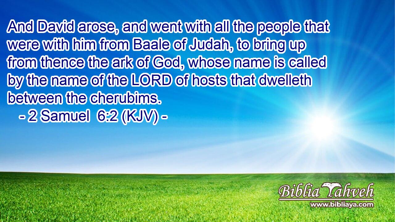 And David arose, and went with all the people that were with him from Baale of Judah, to bring up from thence the ark of God, whose name is called by the name of the LORD of hosts that dwelleth between the cherubims.