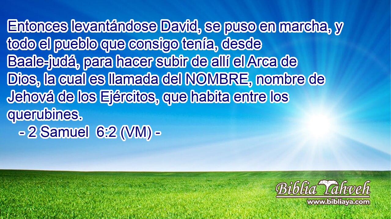  Entonces levantándose David, se puso en marcha, y todo el pueblo que consigo tenía, desde Baale-judá, para hacer subir de allí el Arca de Dios, la cual es llamada del NOMBRE, nombre de Jehová de los Ejércitos, que habita entre los querubines. 