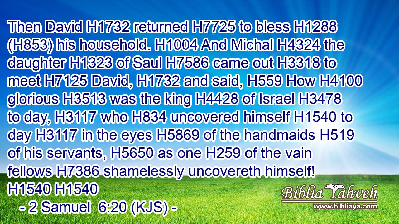 Then David H1732 returned H7725 to bless H1288 (H853) his household. H1004 And Michal H4324 the daughter H1323 of Saul H7586 came out H3318 to meet H7125 David, H1732 and said, H559 How H4100 glorious H3513 was the king H4428 of Israel H3478 to day, H3117 who H834 uncovered himself H1540 to day H3117 in the eyes H5869 of the handmaids H519 of his servants, H5650 as one H259 of the vain fellows H7386 shamelessly uncovereth himself! H1540 H1540