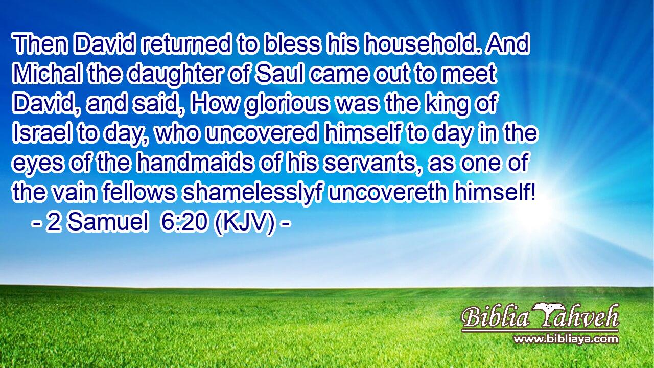 Then David returned to bless his household. And Michal the daughter of Saul came out to meet David, and said, How glorious was the king of Israel to day, who uncovered himself to day in the eyes of the handmaids of his servants, as one of the vain fellows shamelesslyf uncovereth himself!