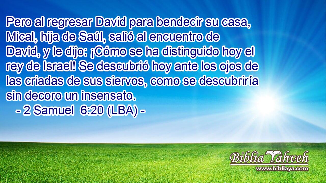 Pero al regresar David para bendecir su casa, Mical, hija de Saúl, salió al encuentro de David, y le dijo: ¡Cómo se ha distinguido hoy el rey de Israel! Se descubrió hoy ante los ojos de las criadas de sus siervos, como se descubriría sin decoro un insensato.