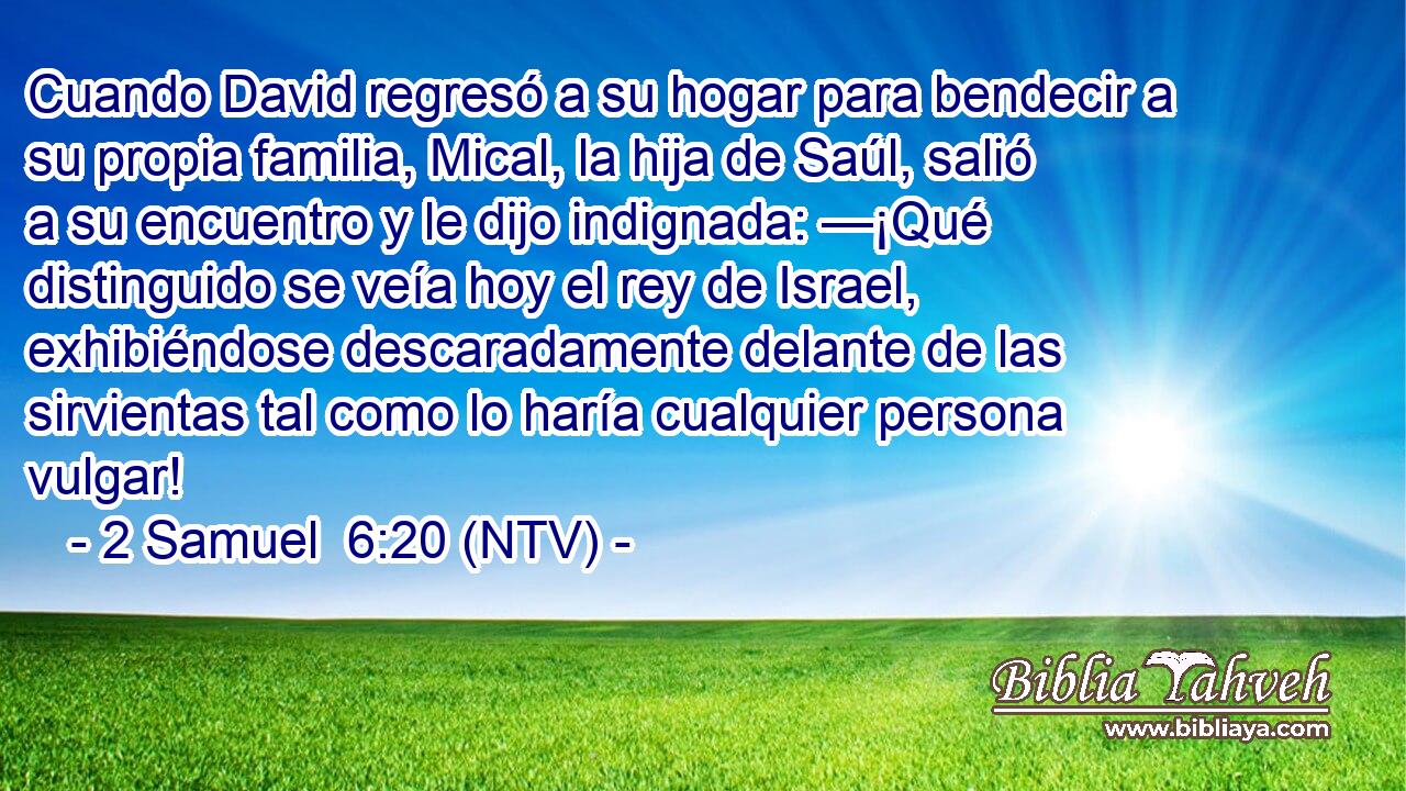 Cuando David regresó a su hogar para bendecir a su propia familia, Mical, la hija de Saúl, salió a su encuentro y le dijo indignada: —¡Qué distinguido se veía hoy el rey de Israel, exhibiéndose descaradamente delante de las sirvientas tal como lo haría cualquier persona vulgar!