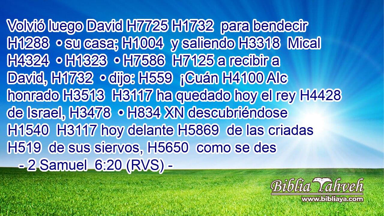 Volvió luego David H7725 H1732  para bendecir H1288  • su casa; H1004  y saliendo H3318  Mical H4324  • H1323  • H7586  H7125 a recibir a David, H1732  • dijo: H559  ¡Cuán H4100 AIc honrado H3513  H3117 ha quedado hoy el rey H4428  de Israel, H3478  • H834 XN descubriéndose H1540  H3117 hoy delante H5869  de las criadas H519  de sus siervos, H5650  como se des