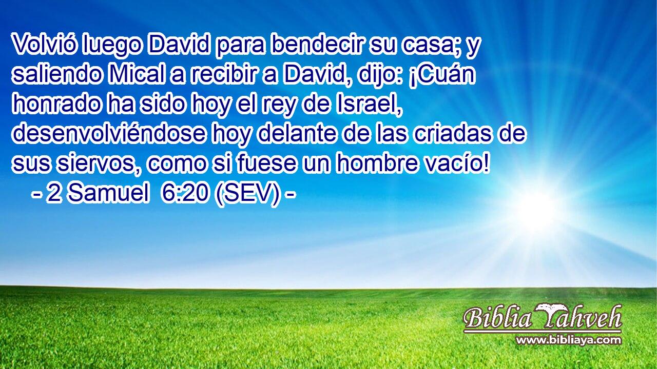 Volvió luego David para bendecir su casa; y saliendo Mical a recibir a David, dijo: ¡Cuán honrado ha sido hoy el rey de Israel, desenvolviéndose hoy delante de las criadas de sus siervos, como si fuese un hombre vacío!