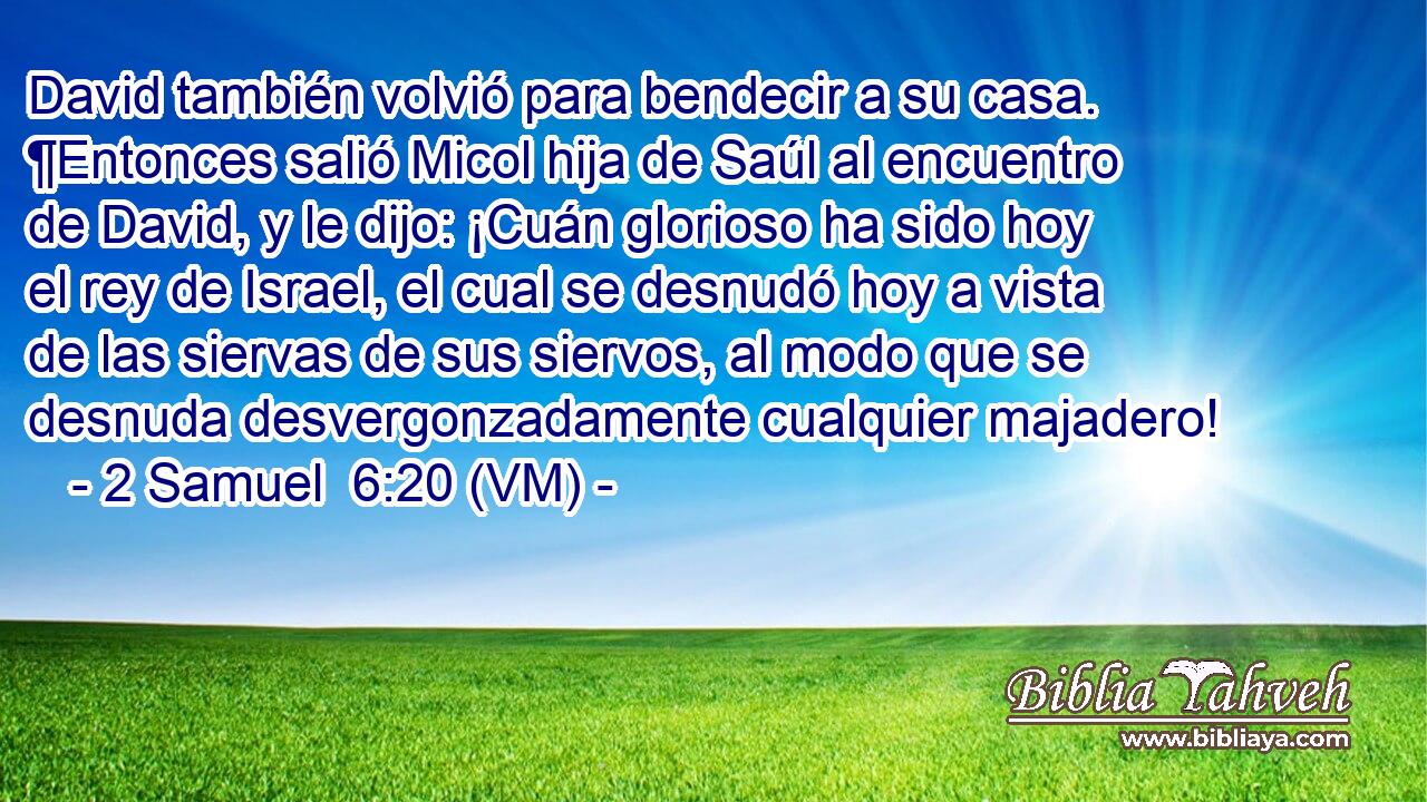  David también volvió para bendecir a su casa. ¶Entonces salió Micol hija de Saúl al encuentro de David, y le dijo: ¡Cuán glorioso ha sido hoy el rey de Israel, el cual se desnudó hoy a vista de las siervas de sus siervos, al modo que se desnuda desvergonzadamente cualquier majadero! 