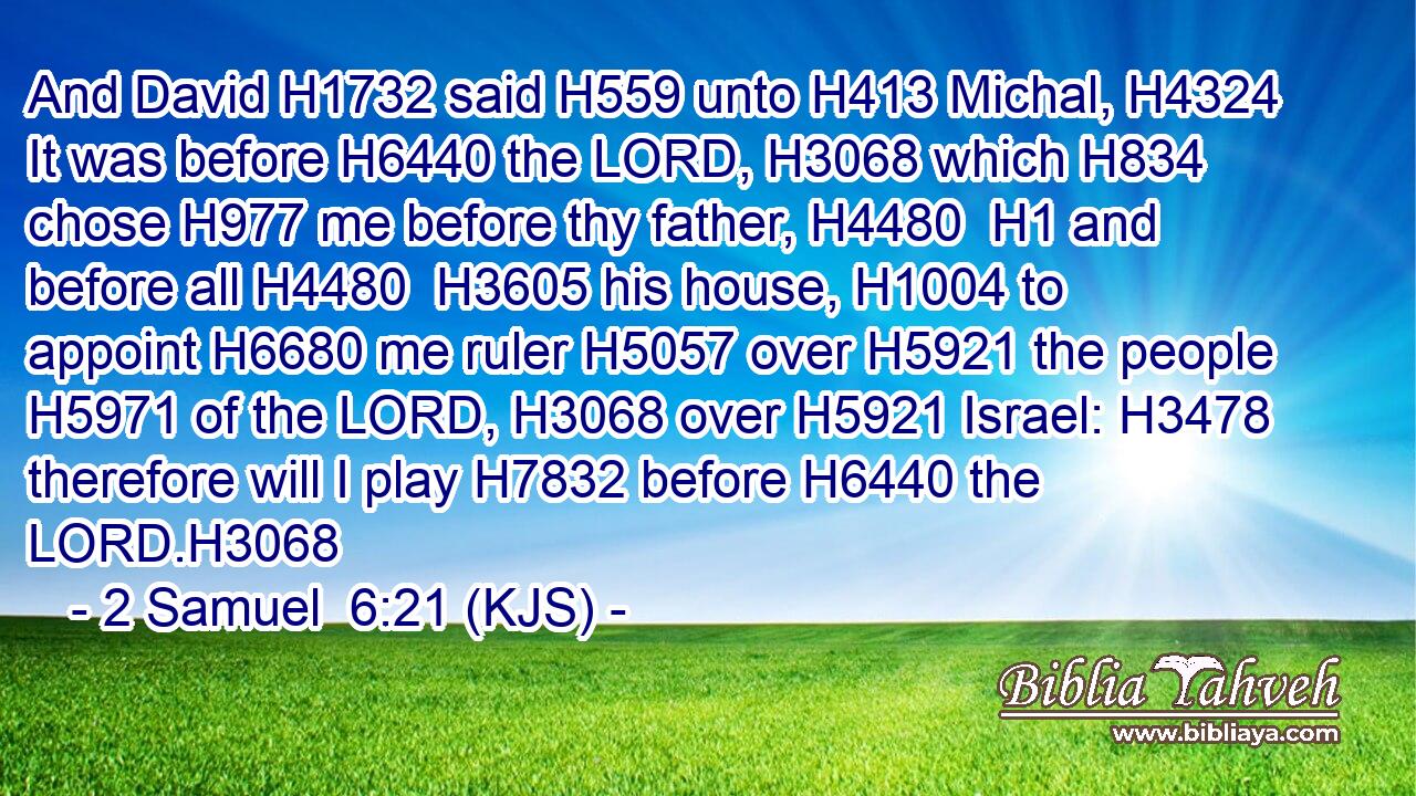 And David H1732 said H559 unto H413 Michal, H4324 It was before H6440 the LORD, H3068 which H834 chose H977 me before thy father, H4480  H1 and before all H4480  H3605 his house, H1004 to appoint H6680 me ruler H5057 over H5921 the people H5971 of the LORD, H3068 over H5921 Israel: H3478 therefore will I play H7832 before H6440 the LORD.H3068