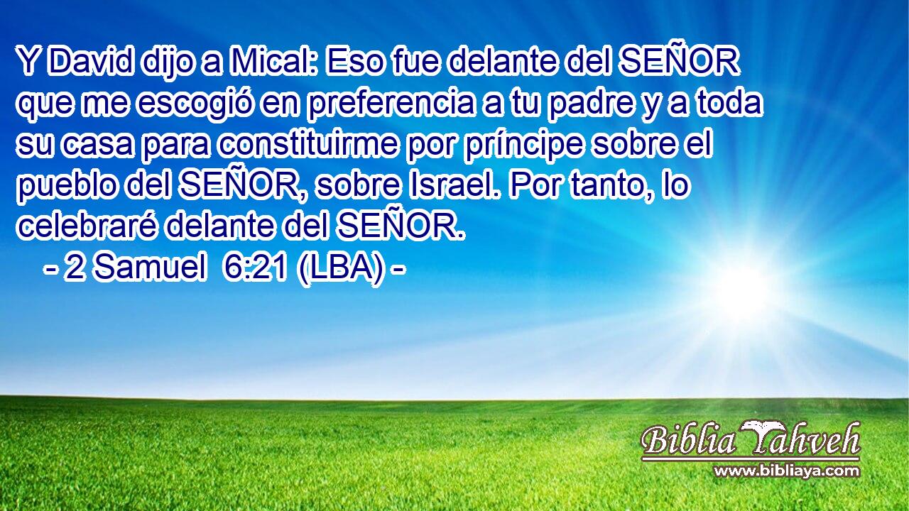 Y David dijo a Mical: Eso fue delante del SEÑOR que me escogió en preferencia a tu padre y a toda su casa para constituirme por príncipe sobre el pueblo del SEÑOR, sobre Israel. Por tanto, lo celebraré delante del SEÑOR.