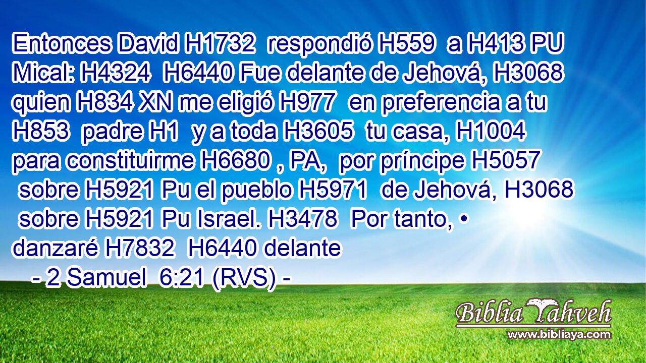 Entonces David H1732  respondió H559  a H413 PU Mical: H4324  H6440 Fue delante de Jehová, H3068  quien H834 XN me eligió H977  en preferencia a tu H853  padre H1  y a toda H3605  tu casa, H1004  para constituirme H6680 , PA,  por príncipe H5057  sobre H5921 Pu el pueblo H5971  de Jehová, H3068  sobre H5921 Pu Israel. H3478  Por tanto, • danzaré H7832  H6440 delante 