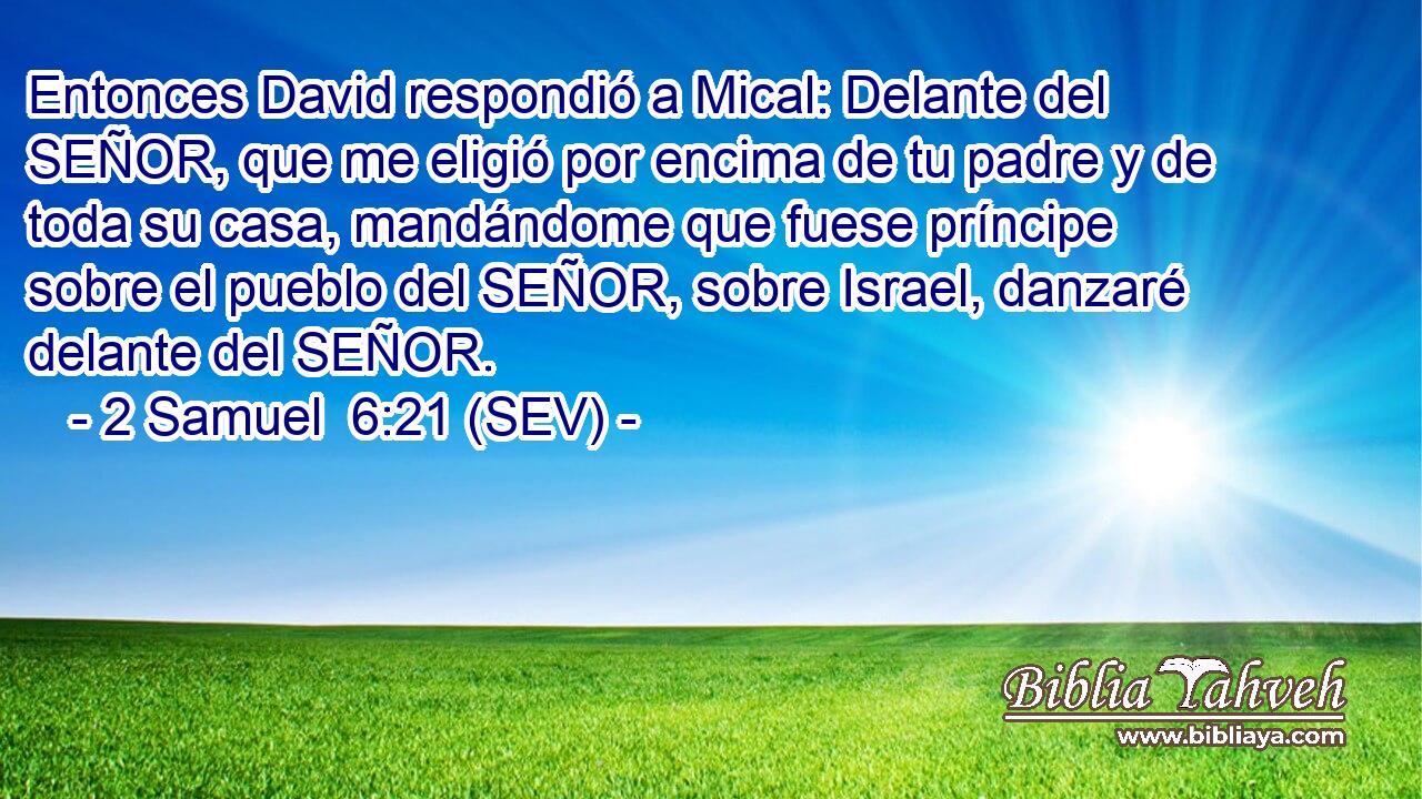 Entonces David respondió a Mical: Delante del SEÑOR, que me eligió por encima de tu padre y de toda su casa, mandándome que fuese príncipe sobre el pueblo del SEÑOR, sobre Israel, danzaré delante del SEÑOR.