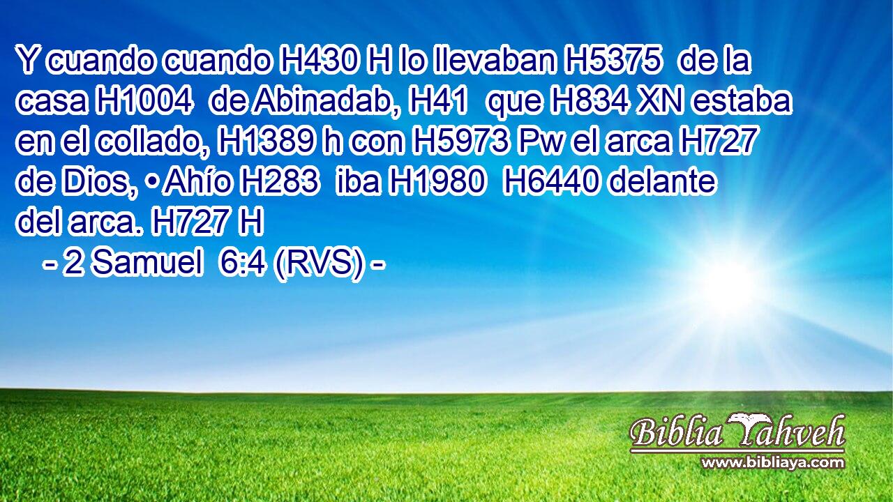 Y cuando cuando H430 H lo llevaban H5375  de la casa H1004  de Abinadab, H41  que H834 XN estaba en el collado, H1389 h con H5973 Pw el arca H727  de Dios, • Ahío H283  iba H1980  H6440 delante del arca. H727 H 