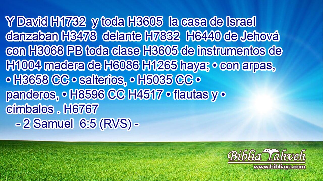 Y David H1732  y toda H3605  la casa de Israel danzaban H3478  delante H7832  H6440 de Jehová con H3068 PB toda clase H3605 de instrumentos de H1004 madera de H6086 H1265 haya; • con arpas, • H3658 CC • salterios, • H5035 CC • panderos, • H8596 CC H4517 • flautas y • címbalos . H6767 