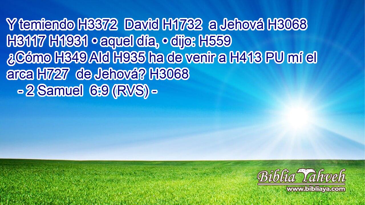 Y temiendo H3372  David H1732  a Jehová H3068  H3117 H1931 • aquel día, • dijo: H559  ¿Cómo H349 AId H935 ha de venir a H413 PU mí el arca H727  de Jehová? H3068  