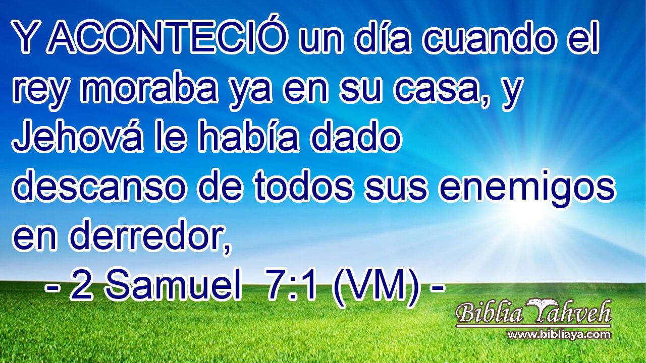  Y ACONTECIÓ un día cuando el rey moraba ya en su casa, y Jehová le había dado descanso de todos sus enemigos en derredor, 
