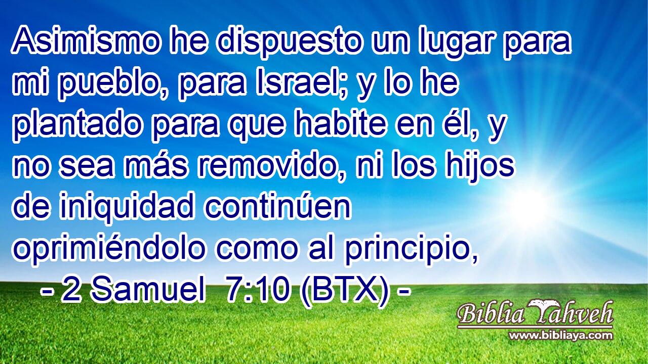 Asimismo he dispuesto un lugar para mi pueblo, para Israel; y lo he plantado para que habite en él, y no sea más removido, ni los hijos de iniquidad continúen oprimiéndolo como al principio,