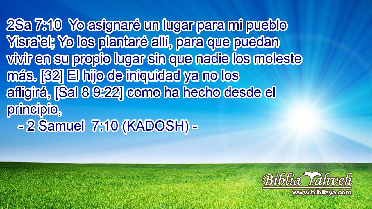  Yo asignaré un lugar para mi pueblo Yisra'el; Yo los plantaré allí, para que puedan vivir en su propio lugar sin que nadie los moleste más. [32] El hijo de iniquidad ya no los afligirá, [Sal 8 9:22] como ha hecho desde el principio, 