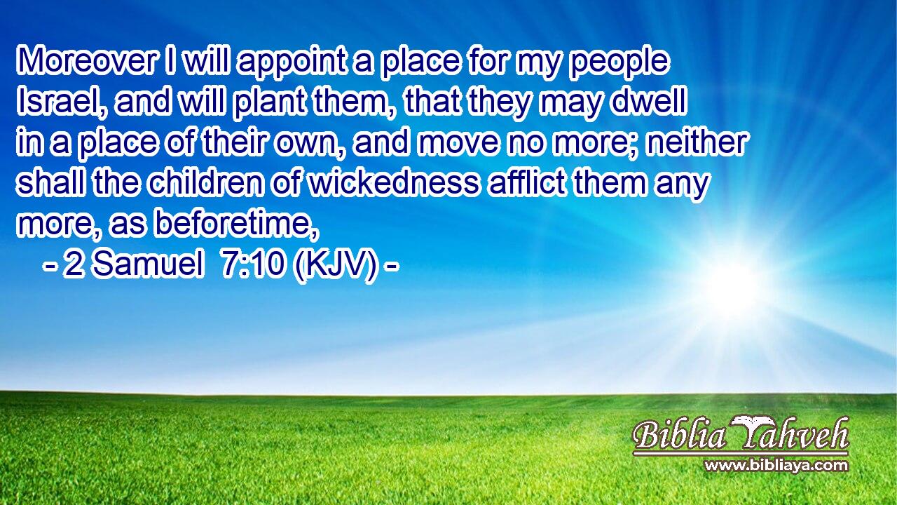 Moreover I will appoint a place for my people Israel, and will plant them, that they may dwell in a place of their own, and move no more; neither shall the children of wickedness afflict them any more, as beforetime,