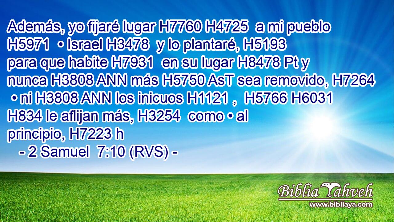Además, yo fijaré lugar H7760 H4725  a mi pueblo H5971  • Israel H3478  y lo plantaré, H5193  para que habite H7931  en su lugar H8478 Pt y nunca H3808 ANN más H5750 AsT sea removido, H7264  • ni H3808 ANN los inicuos H1121 ,  H5766 H6031 H834 le aflijan más, H3254  como • al principio, H7223 h 