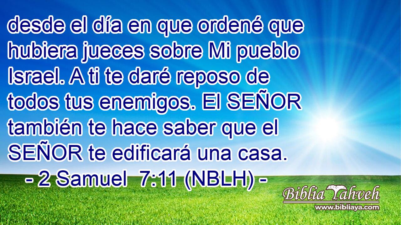  desde el día en que ordené que hubiera jueces sobre Mi pueblo Israel. A ti te daré reposo de todos tus enemigos. El SEÑOR también te hace saber que el SEÑOR te edificará una casa. 