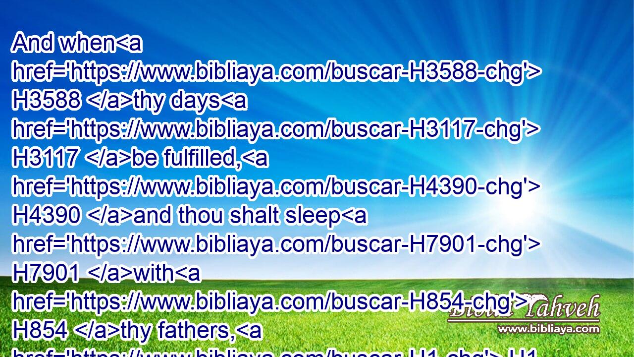 And when H3588 thy days H3117 be fulfilled, H4390 and thou shalt sleep H7901 with H854 thy fathers, H1 I will set up H6965 (H853) thy seed H2233 after H310 thee, which H834 shall proceed H3318 out of thy bowels, H4480  H4578 and I will establish H3559 (H853) his kingdom.H4467