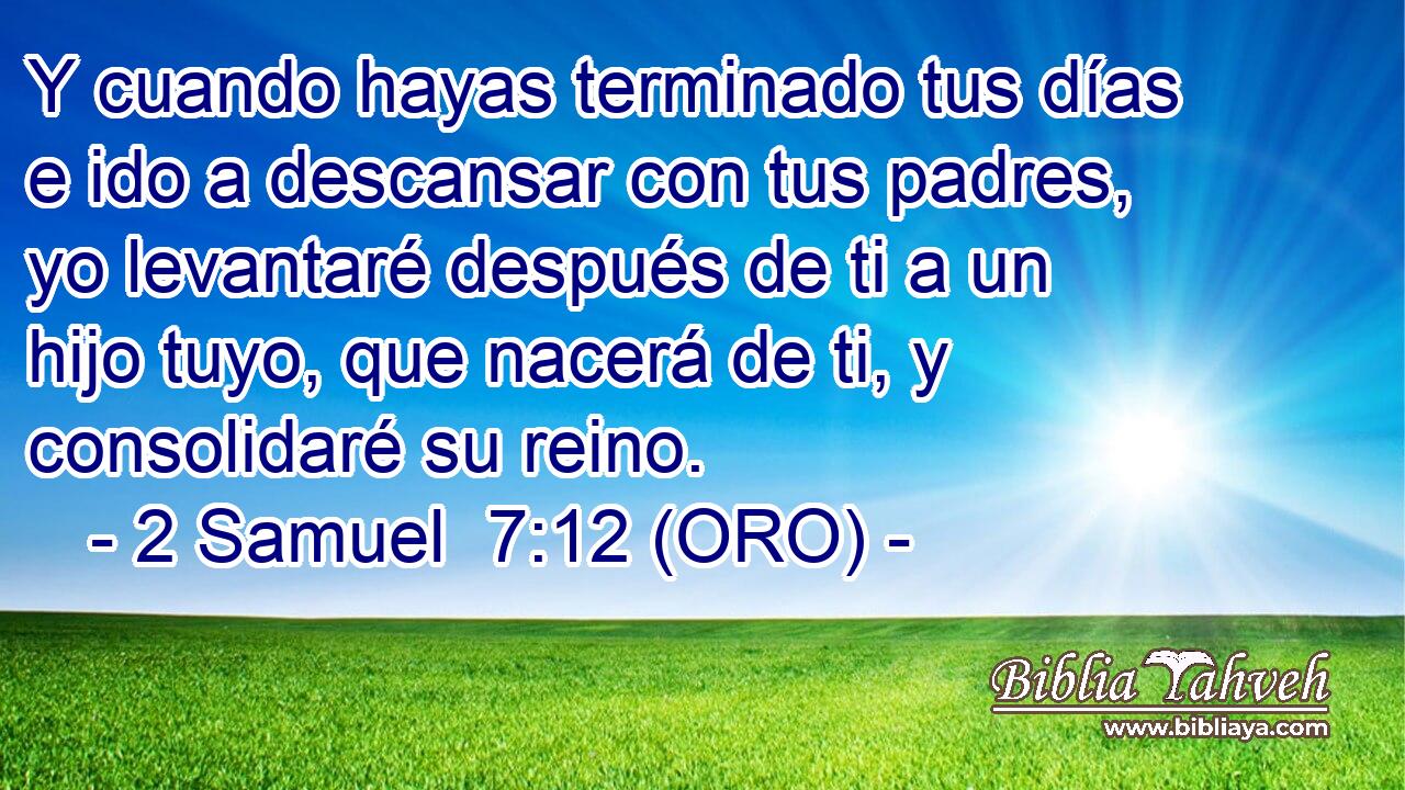  Y cuando hayas terminado tus días e ido a descansar con tus padres, yo levantaré después de ti a un hijo tuyo, que nacerá de ti, y consolidaré su reino. 