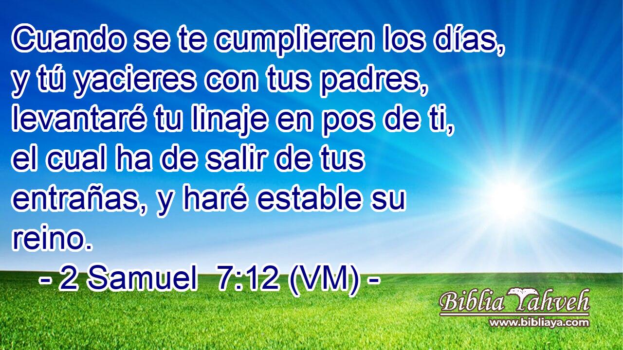  Cuando se te cumplieren los días, y tú yacieres con tus padres, levantaré tu linaje en pos de ti, el cual ha de salir de tus entrañas, y haré estable su reino. 