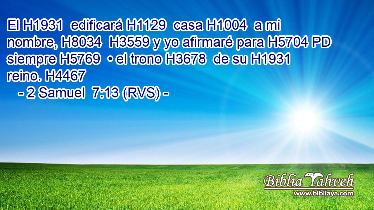 El H1931  edificará H1129  casa H1004  a mi nombre, H8034  H3559 y yo afirmaré para H5704 PD siempre H5769  • el trono H3678  de su H1931  reino. H4467  