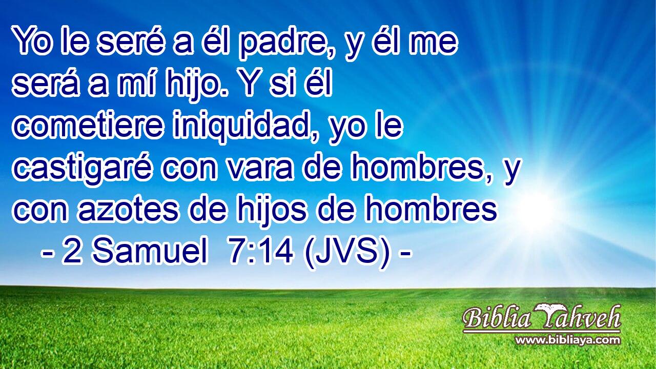Yo le seré a él padre, y él me será a mí hijo. Y si él cometiere iniquidad, yo le castigaré con vara de hombres, y con azotes de hijos de hombres