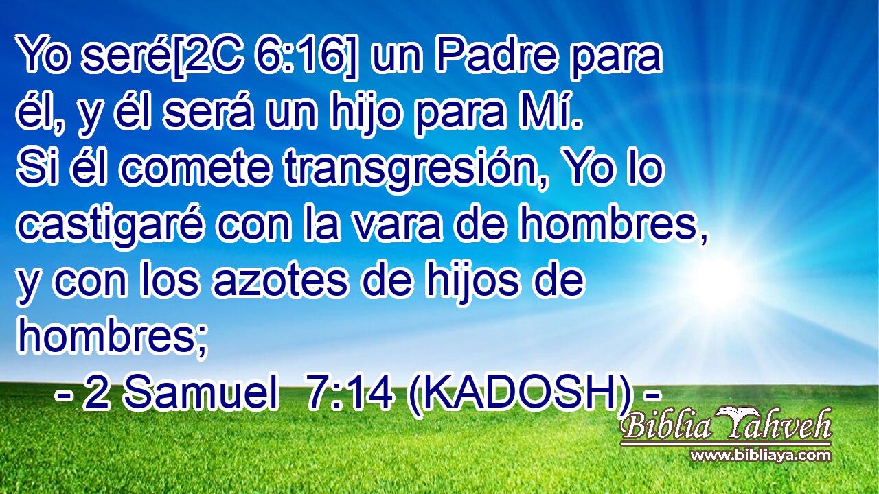  Yo seré[2C 6:16] un Padre para él, y él será un hijo para Mí. Si él comete transgresión, Yo lo castigaré con la vara de hombres, y con los azotes de hijos de hombres; 