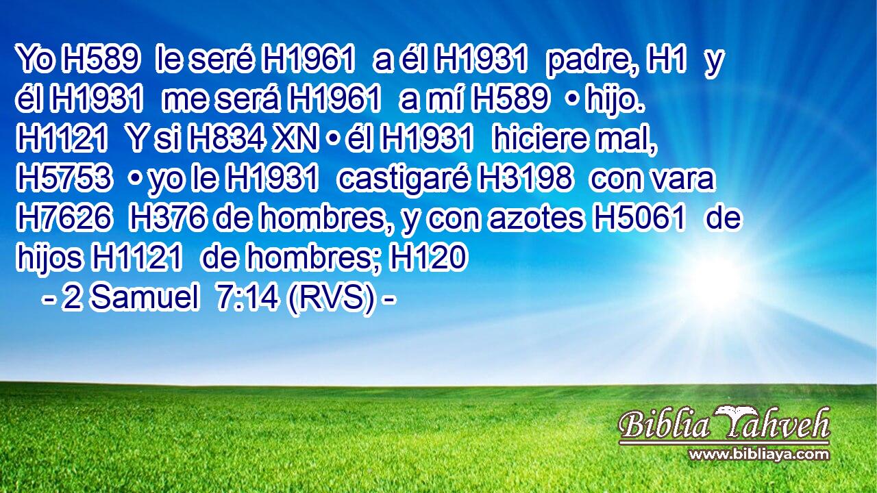 Yo H589  le seré H1961  a él H1931  padre, H1  y él H1931  me será H1961  a mí H589  • hijo. H1121  Y si H834 XN • él H1931  hiciere mal, H5753  • yo le H1931  castigaré H3198  con vara H7626  H376 de hombres, y con azotes H5061  de hijos H1121  de hombres; H120  