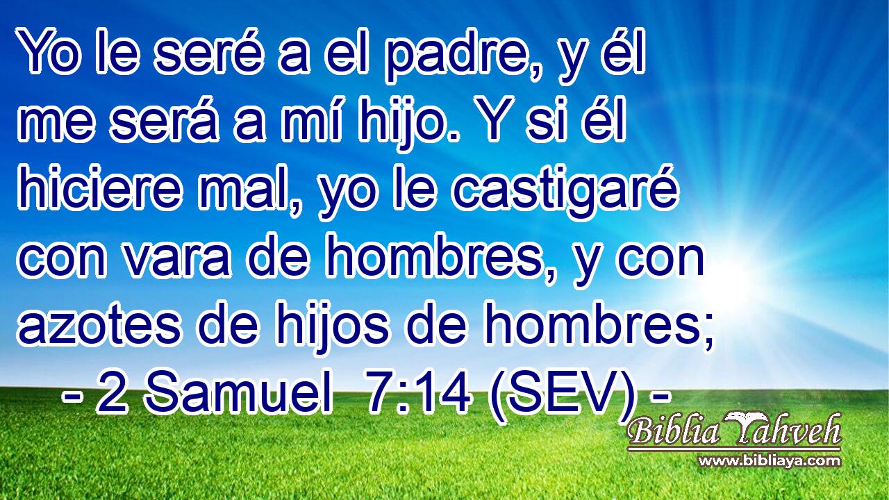 Yo le seré a el padre, y él me será a mí hijo. Y si él hiciere mal, yo le castigaré con vara de hombres, y con azotes de hijos de hombres;