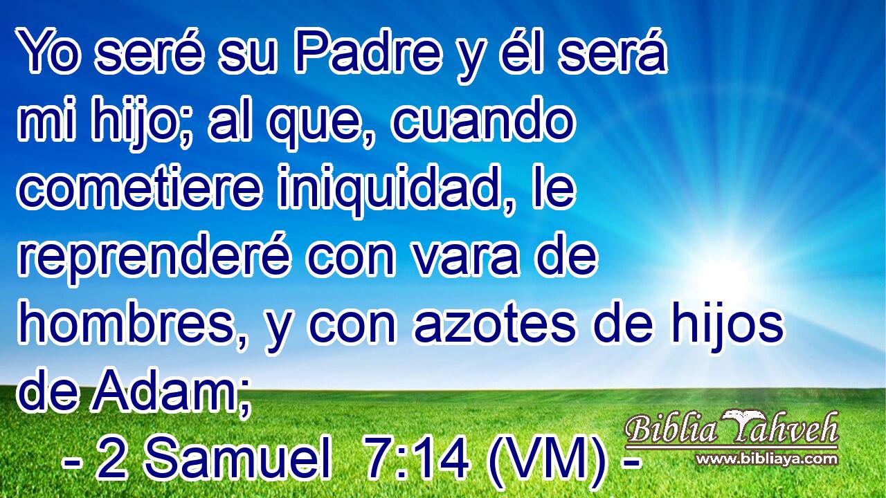  Yo seré su Padre y él será mi hijo; al que, cuando cometiere iniquidad, le reprenderé con vara de hombres, y con azotes de hijos de Adam; 