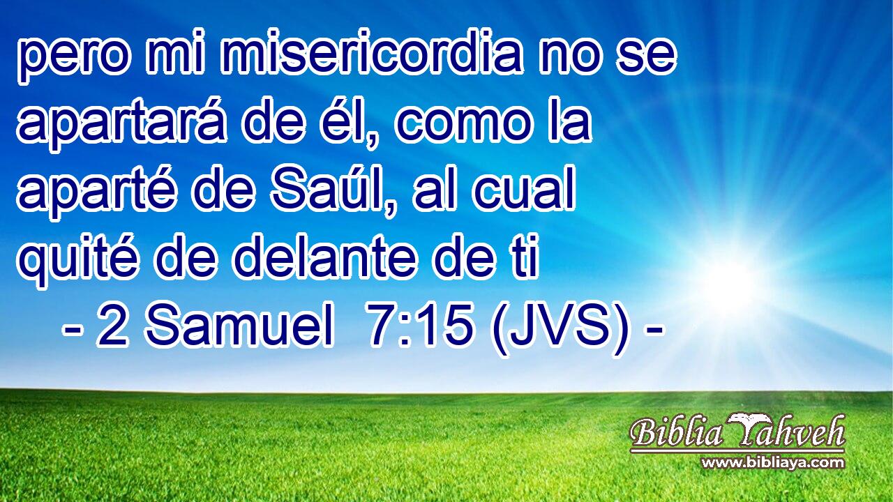 pero mi misericordia no se apartará de él, como la aparté de Saúl, al cual quité de delante de ti