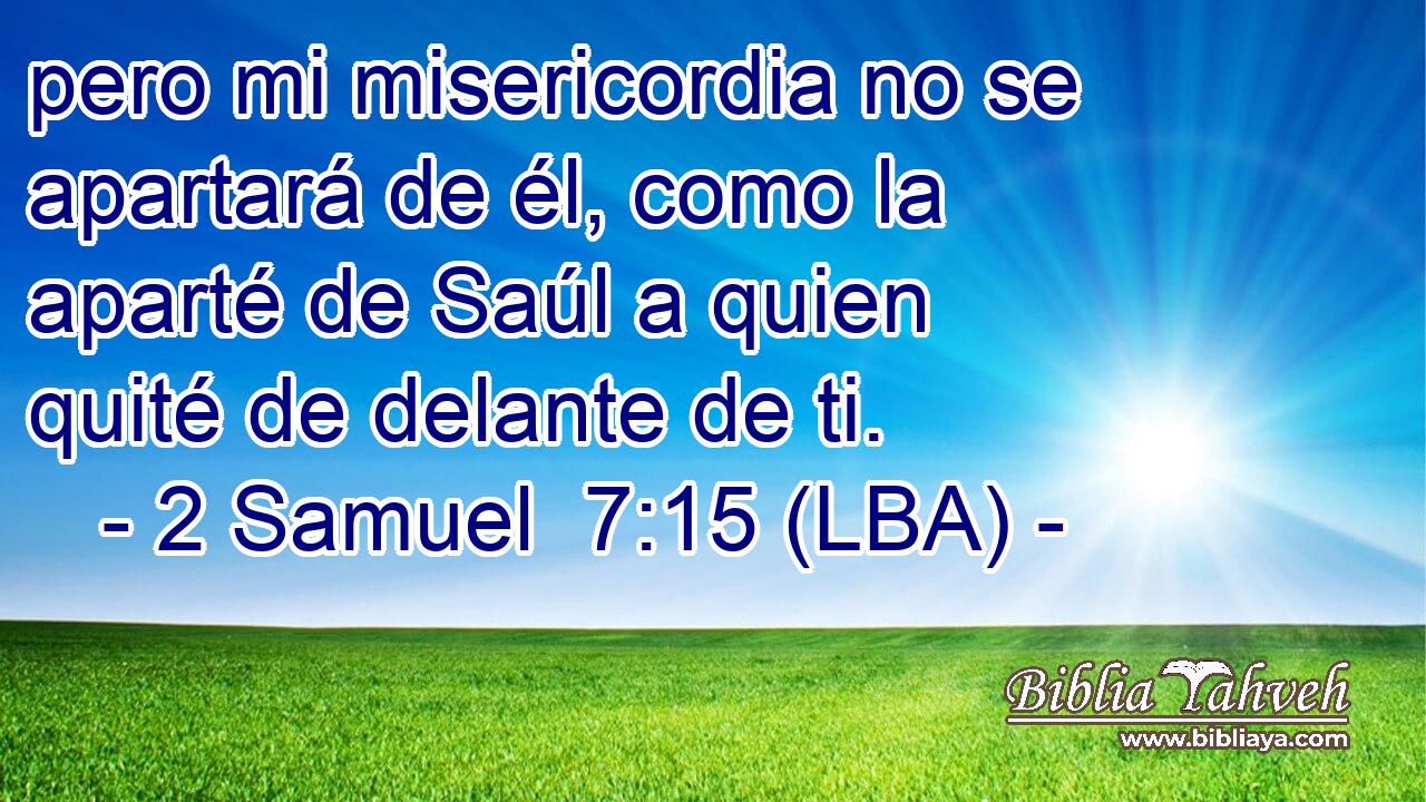 pero mi misericordia no se apartará de él, como la aparté de Saúl a quien quité de delante de ti.